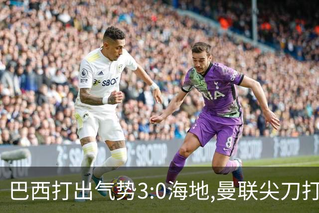 巴西打出气势3:0海地,曼联尖刀打出双响炮,三代传奇聚首观战！